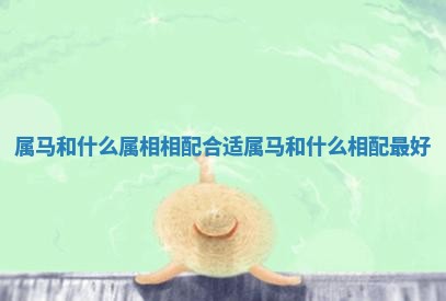 属马和什么属相相配合适_属马和什么相配最好