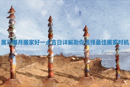 属马哪月搬家好一点吉日详解助你选择最佳搬家时机