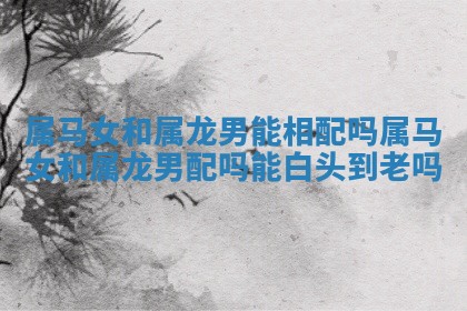 属马女和属龙男能相配吗 属马女和属龙男配吗能白头到老吗 属马女和属龙男能相配吗 属马女和属龙男配吗能白头到老吗