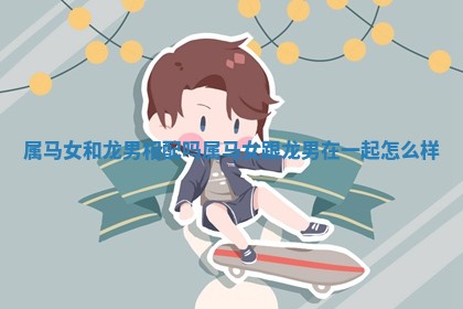 属马女和龙男相配吗 属马女跟龙男在一起怎么样