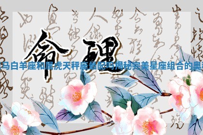 属马白羊座和属虎天秤座最配吗揭秘完美星座组合的奥秘 属马白羊座和属虎天秤座最配吗揭秘完美星座组合的奥秘