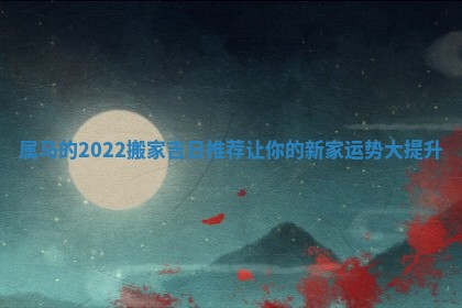 属马的2022搬家吉日推荐让你的新家运势大提升