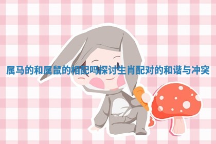 属马的和属鼠的相配吗 探讨生肖配对的和谐与冲突 属马的和属鼠的相配吗 探讨生肖配对的和谐与冲突