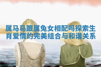 属马马跟属兔女相配吗探索生肖爱情的完美组合与和谐关系 属马马跟属兔女相配吗探索生肖爱情的完美组合与和谐关系