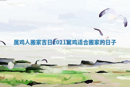属鸡人搬家吉日2021_属鸡适合搬家的日子
