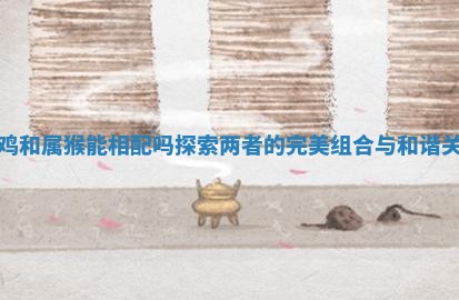 属鸡和属猴能相配吗探索两者的完美组合与和谐关系