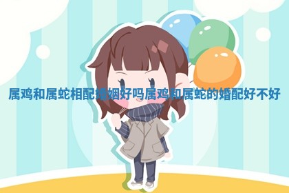 属鸡和属蛇相配婚姻好吗 属鸡和属蛇的婚配好不好 属鸡和属蛇相配婚姻好吗 属鸡和属蛇的婚配好不好
