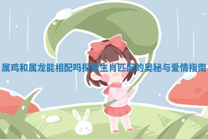 属鸡和属龙能相配吗探索生肖匹配的奥秘与爱情指南