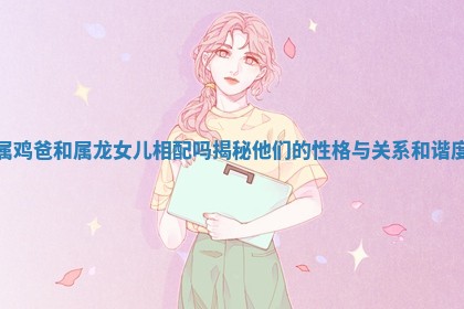 属鸡爸和属龙女儿相配吗揭秘他们的性格与关系和谐度 属鸡爸和属龙女儿相配吗揭秘他们的性格与关系和谐度