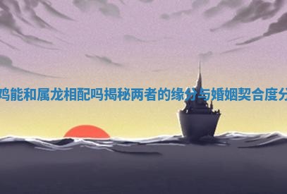 属鸡能和属龙相配吗揭秘两者的缘分与婚姻契合度分析