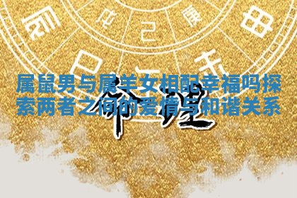 属鼠男与属羊女相配幸福吗探索两者之间的爱情与和谐关系 属鼠男与属羊女相配幸福吗探索两者之间的爱情与和谐关系