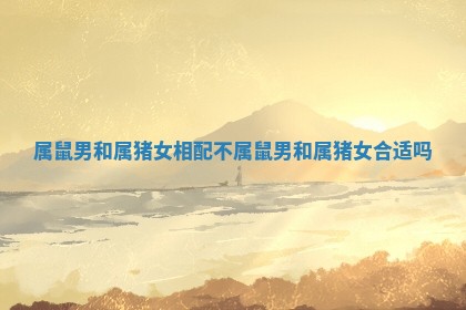 属鼠男和属猪女相配不_属鼠男和属猪女合适吗