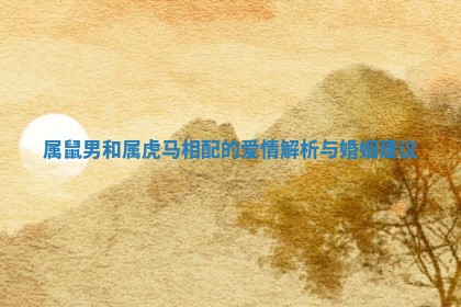 属鼠男和属虎马相配的爱情解析与婚姻建议 属鼠男和属虎马相配的爱情解析与婚姻建议