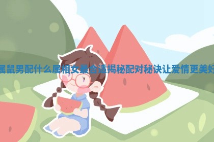 属鼠男配什么属相女最合适揭秘配对秘诀让爱情更美好