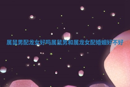 属鼠男配龙女好吗_属鼠男和属龙女配婚姻好不好