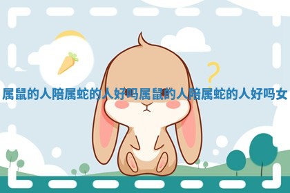 属鼠的人陪属蛇的人好吗_属鼠的人陪属蛇的人好吗女