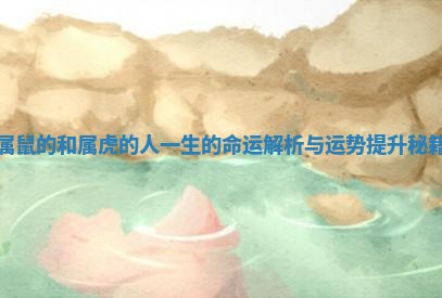 属鼠的和属虎的人一生的命运解析与运势提升秘籍 属鼠的和属虎的人一生的命运解析与运势提升秘籍