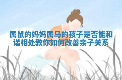 属鼠的妈妈属马的孩子是否能和谐相处教你如何改善亲子关系