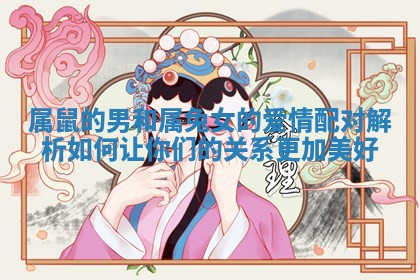 属鼠的男和属兔女的爱情配对解析如何让你们的关系更加美好