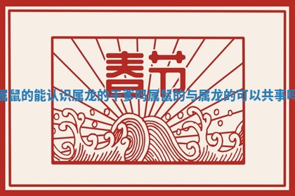 属鼠的能认识属龙的干爹吗 属鼠的与属龙的可以共事吗 属鼠的能认识属龙的干爹吗 属鼠的与属龙的可以共事吗