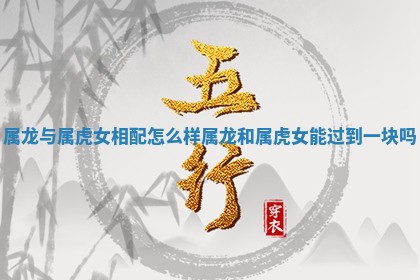 属龙与属虎女相配怎么样_属龙和属虎女能过到一块吗