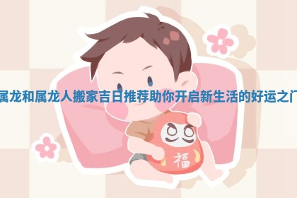 属龙和属龙人搬家吉日推荐助你开启新生活的好运之门