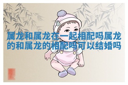 属龙和属龙在一起相配吗_属龙的和属龙的相配吗可以结婚吗