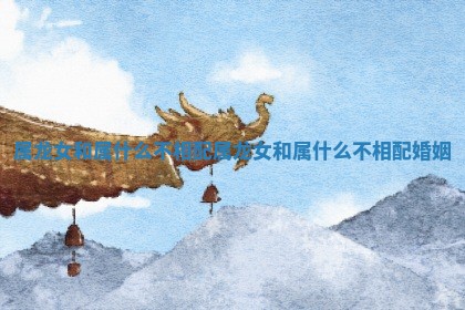 属龙女和属什么不相配 属龙女和属什么不相配婚姻