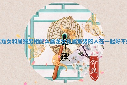 属龙女和属猴男相配么 属龙女和属猴男的人在一起好不好