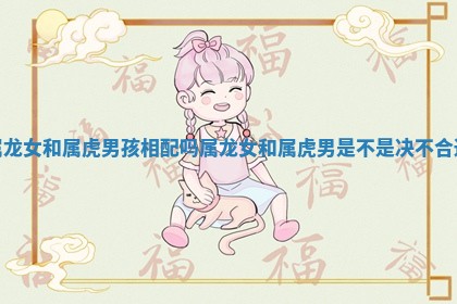 属龙女和属虎男孩相配吗_属龙女和属虎男是不是决不合适 属龙女和属虎男孩相配吗_属龙女和属虎男是不是决不合适
