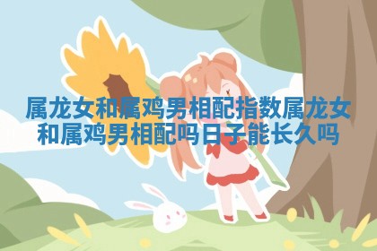 属龙女和属鸡男相配指数_属龙女和属鸡男相配吗日子能长久吗