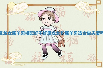 属龙女属羊男相配好不好_属龙女和属羊男适合做夫妻吗