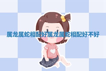 属龙属蛇相配好 属龙属蛇相配好不好