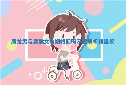 属龙男与属猴女婚姻相配吗深度解析和建议 属龙男与属猴女婚姻相配吗深度解析和建议
