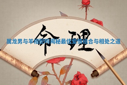 属龙男与羊相配吗揭秘最佳爱情组合与相处之道