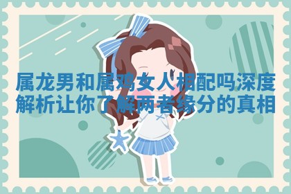 属龙男和属鸡女人相配吗深度解析让你了解两者缘分的真相 属龙男和属鸡女人相配吗深度解析让你了解两者缘分的真相