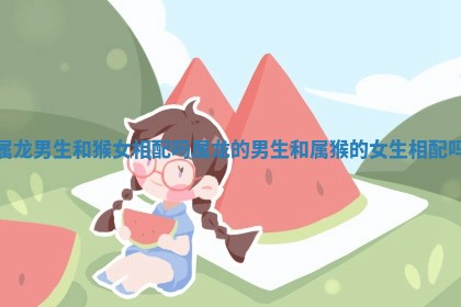 属龙男生和猴女相配吗 属龙的男生和属猴的女生相配吗