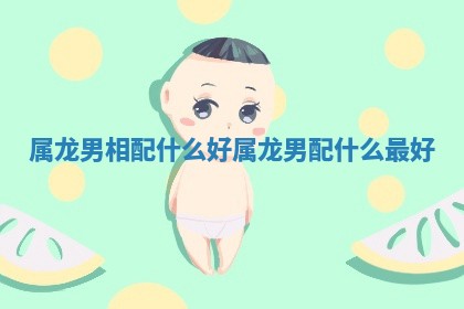 属龙男相配什么好 属龙男配什么最好
