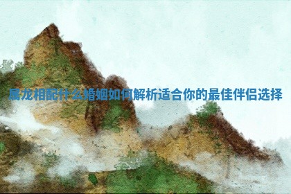 属龙相配什么婚姻如何解析适合你的最佳伴侣选择