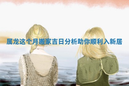 属龙这个月搬家吉日分析助你顺利入新居
