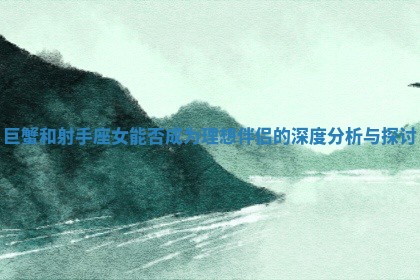 巨蟹和射手座女能否成为理想伴侣的深度分析与探讨