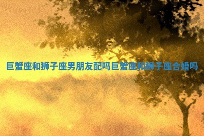 巨蟹座和狮子座男朋友配吗 巨蟹座和狮子座合婚吗