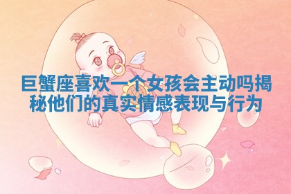 巨蟹座喜欢一个女孩会主动吗揭秘他们的真实情感表现与行为 巨蟹座喜欢一个女孩会主动吗揭秘他们的真实情感表现与行为