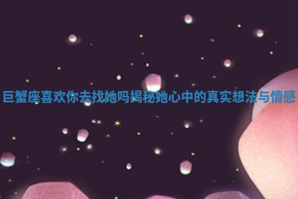 巨蟹座喜欢你去找她吗揭秘她心中的真实想法与情感