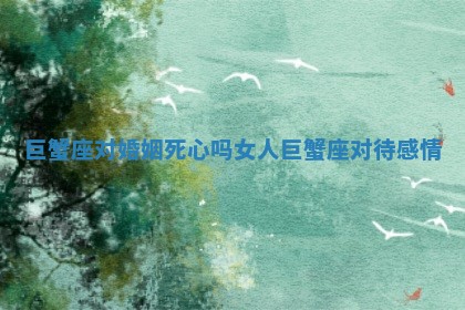 巨蟹座对婚姻死心吗女人 巨蟹座对待感情 巨蟹座对婚姻死心吗女人 巨蟹座对待感情