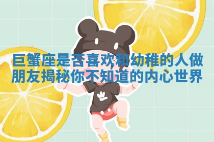 巨蟹座是否喜欢和幼稚的人做朋友揭秘你不知道的内心世界