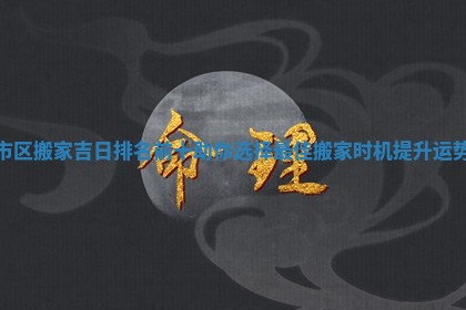 市区搬家吉日排名前十助你选择最佳搬家时机提升运势