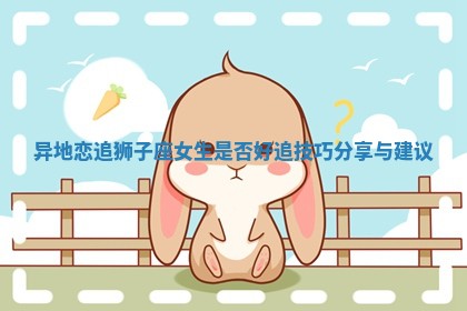 异地恋追狮子座女生是否好追技巧分享与建议 异地恋追狮子座女生是否好追技巧分享与建议