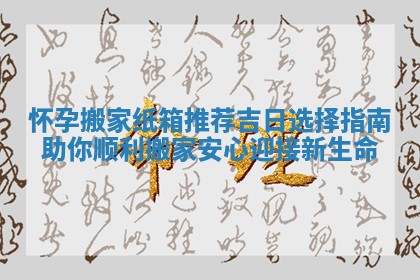 怀孕搬家纸箱推荐吉日选择指南助你顺利搬家安心迎接新生命