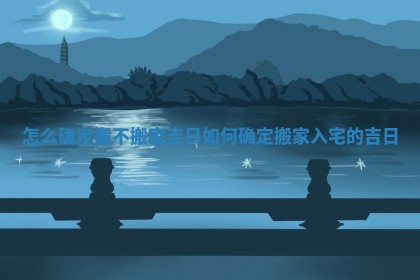 怎么确定搬不搬家吉日_如何确定搬家入宅的吉日